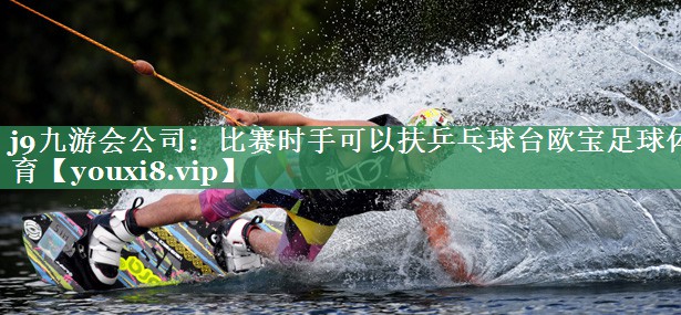 j9九游会公司：比赛时手可以扶乒乓球台欧宝足球体育