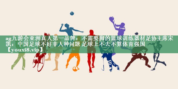 ag九游会亚洲真人第一品牌：不需要脚的篮球训练器材足协主席宋凯：中国足球不好非人种问题 足球上不去不算体育强国