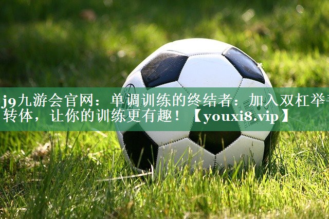 单调训练的终结者：加入双杠举手转体，让你的训练更有趣！